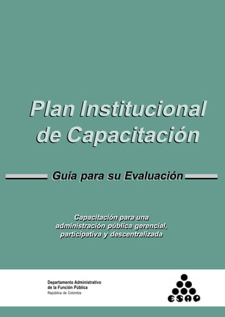 Departamento Administrativo
de la Función Pública
República de Colombia
Plan Institucional
de Capacitación
Guía para su Evaluación
Plan Institucional
de Capacitación
Guía para su Evaluación
Capacitación para una
administración pública gerencial,
participativa y descentralizada
Capacitación para una
administración pública gerencial,
participativa y descentralizada
 