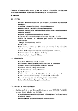 Coordinar acciones entre los actores sociales que integran la Comunidad Educativa para
evitar la pérdida de vidas humanas y reducir al máximo los daños materiales.

8. FUNCIONES.

DEL DIRECTOR

       -   Motivar a la Comunidad Educativa para la elaboración del Plan Institucional de
           emergencia.
       -   Organizar el Comité Institucional de Emergencia y presidirlo.
       -   Elaborar con el CIE. El Plan Institucional para emergencia.
       -   Solicitar la participación de organismos especializados para la capacitación de las
           Unidades Operativas.
       -   Facilitar el equipamiento de las Unidades Operativas.
       -   Socializar el Plan Institucional de Emergencia en la comunidad educativa.
       -   Trabajar en medidas de mitigación para reducir las vulnerabilidades
           institucionales.
       -    Participar activamente en el simulacro.
       -   Ejecutar el Plan.
       -   Emitir informes parciales o totales para conocimiento de las autoridades
           educativas provinciales.
       -   Verificar el estado de la infraestructura para el regreso a la normalidad.
       -   Evaluar permanentemente el plan y actualizarlo.
       -   Verificar la eficacia y eficiencia del plan.

DEL COORDINADOR.

       -   Reemplazar al director en caso de ausencia.
       -   Participar en la elaboración del Plan Institucional para las Emergencias.
       -   Coordinar Acciones con lo jefes de las Unidades Operativas.
       -   Organizar el simulacro y dirigir la evaluación.
       -   Socializar en maestros y alumnos las alarmas.
       -   Ejecutar las alarmas.
       -   Participar en la evacuación de la Unidad Educativa a la zona de seguridad.
       -   Recibir y procesar la información que envían las Unidades Operativas.
       -   Elaborar informes para el conocimiento y aprobación del director.
       -   Evaluar el Plan Institucional y sugerir modificaciones.



DE LA BRIGADA DE PRIMEROS AUXILIOS.

       Distintivo chaleco de color blanco, adelante con el texto ¨PRIMEROS AUXILIOS¨,
       atrás con el texto ¨COLEGIO SAN FRANCISCO¨
       - Organizar y capacitar a los integrantes de la Unidad Operativa en técnicas básicas
           de primeros auxilios.
       - Adquirir y exponer de un equipo básico de primeros auxilios.
 