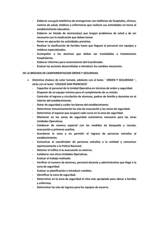 -   Elaborar una guía telefónica de emergencias con teléfonos de hospitales, clínicas,
          centros de salud, médicos y enfermeras que realicen sus actividades en torno al
          establecimiento educativo.
      -   Elaborar un listado de alumnos(as) que tengan problemas de salud y de ser
          necesario con la medicación que deban tomar
      -   Poner en ejecución las actividades previstas.
      -   Realizar la clasificación de heridos hasta que lleguen el personal con equipos y
          médicos especializados.
      -   Acompañar a los alumnos que deban ser trasladados a instalaciones
          hospitalarias.
      -   Elaborar informes para conocimiento del Coordinador.
      -   Evaluar las acciones desarrolladas e introducir los cambios necesarios.

DE LA BRIGADA DE CAMPAMENTACION ORDEN Y SEGURIDAD.

      Distintivo chaleco de color tomate, adelante con el texto ¨ ORDEN Y SEGURIDAD ¨,
      atrás con el texto ¨COLEGIO SAN FRANCISCO¨
      - Capacitar al personal de la Unidad Operativa en técnicas de orden y seguridad.
      - Disponer de un equipo mínimo para el cumplimiento de su misión.
      - Controlar el ingreso y circulación de alumnos, padres de familia y docentes en el
          interior del establecimiento.
      - Dotar de seguridad y cuidar los bienes del establecimiento.
      - Determinar minuciosamente las vías de evacuación y las zonas de seguridad.
      - Determinar el espacio que ocupará cada curso en la zona de seguridad.
      - Mantener en las zonas de seguridad suministros necesario para las otras
          Unidades Operativas.
      - Colaborar de manera especial con las medidas de búsqueda y rescate,
          evacuación y primeros auxilios.
      - Acordonar la zona y no permitir el ingreso de personas extrañas al
          establecimiento.
      - Comunicar al coordinador de personas extrañas a la entidad y comunicar
          oportunamente a la Policía Nacional.
      - Detener el tráfico si la evacuación es externa.
      - Colaborar con otras Unidades Operativas.
      - Evaluar el trabajo realizado.
      - Verificar el numero de alumnos, personal docente y administrativo que llegó a la
          zona de seguridad.
      - Evaluar su planificación e introducir cambios.
      - Identificar la zona de seguridad.
      - Determinar en la zona de seguridad el sitio más apropiado para ubicar a heridos
          y enfermos.
      - Determinar las vías de ingreso para los equipos de socorro.
 
