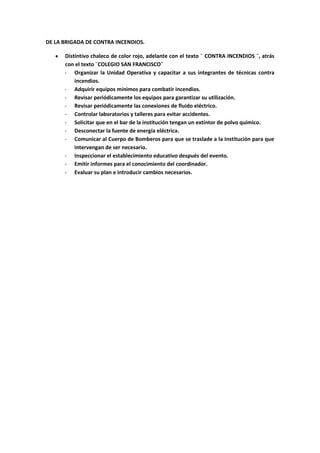 DE LA BRIGADA DE CONTRA INCENDIOS.

      Distintivo chaleco de color rojo, adelante con el texto ¨ CONTRA INCENDIOS ¨, atrás
      con el texto ¨COLEGIO SAN FRANCISCO¨
      - Organizar la Unidad Operativa y capacitar a sus integrantes de técnicas contra
          incendios.
      - Adquirir equipos mínimos para combatir incendios.
      - Revisar periódicamente los equipos para garantizar su utilización.
      - Revisar periódicamente las conexiones de fluido eléctrico.
      - Controlar laboratorios y talleres para evitar accidentes.
      - Solicitar que en el bar de la institución tengan un extintor de polvo químico.
      - Desconectar la fuente de energía eléctrica.
      - Comunicar al Cuerpo de Bomberos para que se traslade a la Institución para que
          intervengan de ser necesario.
      - Inspeccionar el establecimiento educativo después del evento.
      - Emitir informes para el conocimiento del coordinador.
      - Evaluar su plan e introducir cambios necesarios.
 