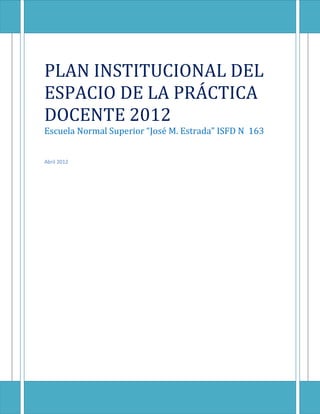 PLAN INSTITUCIONAL DEL
ESPACIO DE LA PRÁCTICA
DOCENTE 2012
Escuela Normal Superior “José M. Estrada” ISFD N 163


Abril 2012
 