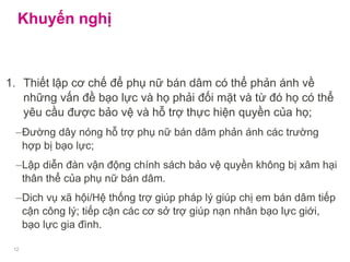 Khuyến nghị
1. Thiết lập cơ chế để phụ nữ bán dâm có thể phản ánh về
những vấn đề bạo lực và họ phải đối mặt và từ đó họ có thể
yêu cầu được bảo vệ và hỗ trợ thực hiện quyền của họ;
–Đường dây nóng hỗ trợ phụ nữ bán dâm phản ánh các trường
hợp bị bạo lực;
–Lập diễn đàn vận động chính sách bảo vệ quyền không bị xâm hại
thân thể của phụ nữ bán dâm.
–Dich vụ xã hội/Hệ thống trợ giúp pháp lý giúp chị em bán dâm tiếp
cận công lý; tiếp cận các cơ sở trợ giúp nạn nhân bạo lực giới,
bạo lực gia đình.
12
 