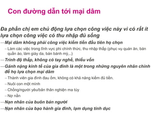 Con đường dẫn tới mại dâm
Đa phần chị em chủ động lựa chọn công việc này vì có rất ít
lựa chọn công việc có thu nhập đủ sống
―Mại dâm không phải công việc kiếm tiền đầu tiên họ chọn
– Làm các việc trong lĩnh vực phi chính thức, thu nhập thấp (phục vụ quán ăn, bán
quần áo, làm giày da, bán bánh mỳ,..)
―Trình độ thấp, không có tay nghề, thiếu vốn
―Gánh nặng kinh tế của gia đình là một trong những nguyên nhân chính
để họ lựa chọn mại dâm
– Thành viên gia đình đau ốm, không có khả năng kiếm đủ tiền.
– Nuôi con một mình
– Chồng/người yêu/bản thân nghiện ma túy
– Nợ nần
―Nạn nhân của buôn bán người
―Nạn nhân của bạo hành gia đình, lạm dụng tình dục4
 