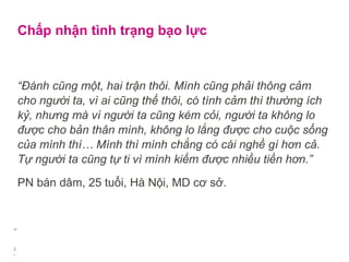 Chấp nhận tình trạng bạo lực
“Đánh cũng một, hai trận thôi. Mình cũng phải thông cảm
cho người ta, vì ai cũng thế thôi, có tình cảm thì thường ích
kỷ, nhưng mà vì người ta cũng kém cỏi, người ta không lo
được cho bản thân mình, không lo lắng được cho cuộc sống
của mình thì… Mình thì mình chẳng có cái nghề gì hơn cả.
Tự người ta cũng tự ti vì mình kiếm được nhiều tiền hơn.”
PN bán dâm, 25 tuổi, Hà Nội, MD cơ sở.
“
.
5
 