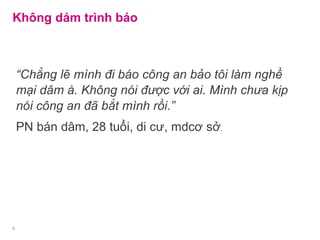Không dám trình báo
“Chẳng lẽ mình đi báo công an bảo tôi làm nghề
mại dâm à. Không nói được với ai. Mình chưa kịp
nói công an đã bắt mình rồi.”
PN bán dâm, 28 tuổi, di cư, mdcơ sở.
6
 