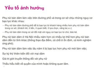 Yếu tố ảnh hưởng
Phụ nữ bán dâm làm việc trên đường phố và trong cơ sở chịu những nguy cơ
bạo lực khác nhau:
― Phụ nữ bán dâm đường phố dễ bị bạo lực từ khách hàng nhiều hơn phụ nữ bán dâm
trong cơ sở; (khách trẻ, ít tiền, ít quen biết, ít lựa chọn, vãng lai,v.v.)
― Phụ nữ bán dâm trong cơ sở đối mặt với nguy cơ bạo lực từ chủ, bảo kê.
Phụ nữ bán dâm ở Hà Nội nhiều năm hơn có nhiều lợi thế hơn phụ nữ bán
dâm đến từ tỉnh khác (thông thạo địa điểm, có chỗ ở ổn định, có kinh nghiệm
ứng phó).
Phụ nữ bán dâm làm việc lâu năm ít bị bạo lực hơn phụ nữ mới làm việc;
Sự kỳ thị/ thiên kiến đối với mại dâm
Giá trị giới truyền thống đối với phụ nữ
Thiếu hiểu biết về quyền của mình hoặc không quan tâm.
7
 