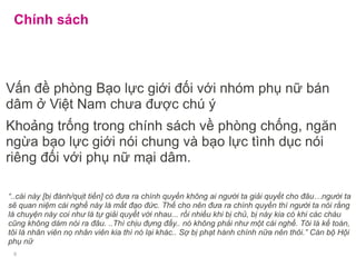 Chính sách
Vấn đề phòng Bạo lực giới đối với nhóm phụ nữ bán
dâm ở Việt Nam chưa được chú ý
Khoảng trống trong chính sách về phòng chống, ngăn
ngừa bạo lực giới nói chung và bạo lực tình dục nói
riêng đối với phụ nữ mại dâm.
“..cái này [bị đánh/quịt tiền] có đưa ra chính quyền không ai người ta giải quyết cho đâu…người ta
sẽ quan niệm cái nghề này là mất đạo đức. Thế cho nên đưa ra chính quyền thì người ta nói rằng
là chuyện này coi như là tự giải quyết với nhau... rồi nhiều khi bị chủ, bị này kia có khi các cháu
cũng không dám nói ra đâu. ..Thì chịu đựng đấy.. nó không phải như một cái nghề. Tôi là kế toán,
tôi là nhân viên nọ nhân viên kia thì nó lại khác.. Sợ bị phạt hành chính nữa nên thôi.” Cán bộ Hội
phụ nữ
9
 