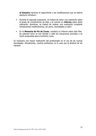 el Claustro haremos el seguimiento y las modificaciones que se estime
oportuno introducir.
•

Durante la segunda evaluación, se tratará de hacer una valoración sobre
al grado de cumplimiento de ésta y se incluirá un informe sobre dicha
valoración. Asimismo, se tratará de realizar una evaluación constante
introduciendo modificaciones, así como, necesidades a cubrir.

•

En la Memoria de Fin de Curso, constará un informe sobre este Plan.
Se valorará cómo se han llevado a cabo las actuaciones previstas y se
harán propuestas para el próximo curso.

Es necesaria una mayor implicación del profesorado en el uso de las nuevas
tecnologías. Actualmente, muchos profesores no lo usan por la lentitud de los
equipos.

24
Plan de Integración de las TIC. Curso 2011-2012.

 