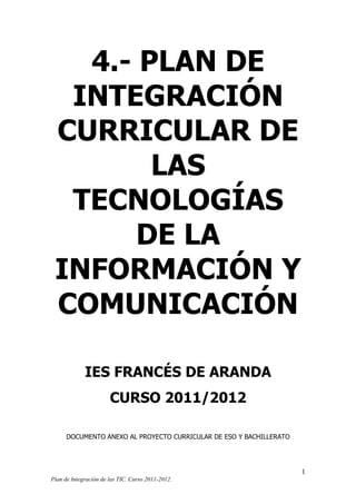 4.- PLAN DE
INTEGRACIÓN
CURRICULAR DE
LAS
TECNOLOGÍAS
DE LA
INFORMACIÓN Y
COMUNICACIÓN
IES FRANCÉS DE ARANDA
CURSO 2011/2012
DOCUMENTO ANEXO AL PROYECTO CURRICULAR DE ESO Y BACHILLERATO

1
Plan de Integración de las TIC. Curso 2011-2012.

 