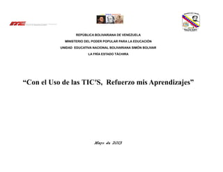 REPÚBLICA BOLIVARIANA DE VENEZUELA
MINISTERIO DEL PODER POPULAR PARA LA EDUCACIÓN
UNIDAD EDUCATIVA NACIONAL BOLIVARIANA SIMÓN BOLIVAR
LA FRÍA ESTADO TÁCHIRA
“Con el Uso de las TIC′S, Refuerzo mis Aprendizajes”
Mayo de 2013
 