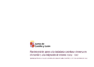 Plan integral de apoyo a la ciudadanía castellana y leonesa en
el exterior y a la emigración de retorno 2009 - 2012
Aprobado por Decreto 15/2009, de 5 de febrero, de la Junta de Castilla y León (B.O.C. y L. no 28, de 11 de febrero de 2009)
 