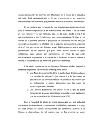 analiza la situación del alumnos con dificultades en el marco de la escuela y
del aula. Está contextualizado a fin de proporcionar a los maestros,
orientaciones e instrumentos que permitan modificar el conflicto manifestado.

      Es de destacar por consiguiente, que la población objeto de estudio,
para el referido diagnóstico fue de 36 estudiantes (ver anexo 1) de los cuales
21 son varones y 15 son hembras, este se dio inicio desde el día 4 de
octubre de hasta el día 15 del mismo mes, en un periodo de 10 días, en los
cueles en la primera semana la proporción de asistencia fue del 44%(ver
anexo 2) con relación a la totalidad y en la segunda semana dicha asistencia
alcanzó una proporción de 53%(ver anexo 2).Considerando estos valores
porcentuales es de destacar que para dicho estudio desde la óptica
estadística, estos valores son significativos, en virtud de que están
estrechamente adyacentes a la media de la totalidad, lo que la asigna al
mismo el suficiente nivel de inferencia que el caso demanda.

      A tal efecto y partiendo de las fechas ya fijadas en el plan integral, el
presente diagnóstico se estructuró de la siguiente forma:
          1. Una fase de seguimiento diario la cual estuvo direccionada por
             dos escalas de estimación (ver anexo 3 y 4), las cuales se
             estructuraron de forma cualitativa y cuantitativa de acuerdo con
             los indicadores y rasgos planteados con las áreas de
             aprendizajes seleccionadas.
          2. Una prueba diagnóstica (ver anexo 5) en la que se buscó
             combinar las áreas de aprendizaje a un solo evento evaluativo,
             que fue impartida el día 15 de octubre de 2010.

      Con la finalidad de alejar la praxis pedagógica de una actividad,
meramente de detección de competencias, habilidades y viceversa, a lo largo
de cada jornada se abordó enfáticamente con contenidos alusivos a los
tópicos a diagnosticar, de tal manera que en los mismos se vieron
 
