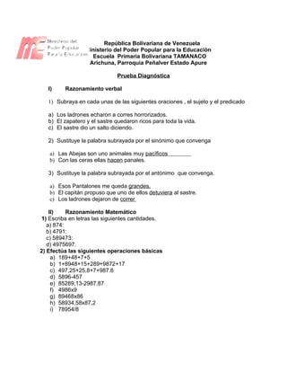República Bolivariana de Venezuela
                 Ministerio del Poder Popular para la Educación
                   Escuela Primaria Bolivariana TAMANACO
                  Arichuna, Parroquia Peñalver Estado Apure

                               Prueba Diagnóstica

   I)    Razonamiento verbal

   1) Subraya en cada unas de las siguientes oraciones , el sujeto y el predicado

   a) Los ladrones echaron a corres horrorizados.
   b) El zapatero y el sastre quedaron ricos para toda la vida.
   c) El sastre dio un salto diciendo.

   2) Sustituye la palabra subrayada por el sinónimo que convenga

   a) Las Abejas son uno animales muy pacíficos
   b) Con las ceras ellas hacen panales.

   3) Sustituye la palabra subrayada por el antónimo que convenga.

   a) Esos Pantalones me queda grandes.
   b) El capitán propuso que uno de ellos detuviera al sastre.
   c) Los ladrones dejaron de correr

    II)    Razonamiento Matemático
1) Escriba en letras las siguientes cantidades.
   a) 874:
   b) 4791:
   c) 589473:
   d) 4975697.
2) Efectúa las siguientes operaciones básicas
     a) 189+48+7+5
     b) 1+8948+15+289+9872+17
     c) 497,25+25,8+7+987.6
     d) 5896-457
     e) 85289,13-2987,87
     f) 4986x9
     g) 89468x86
     h) 58934,58x87,2
     i) 78954/8
 