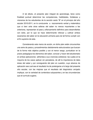 A tal efecto, el presente plan integral de aprendizaje, tiene como
finalidad puntual determinar las competencias, habilidades, fortalezas y
viceversa de los estudiantes de la sección sexto “B” en el principio del año
escolar 2010-2011, en lo conducente a razonamiento verbal y matemático
que si bien ante otras esferas del saber no menos importantes a las
anteriores, representan el paso y afianzamiento definitivo para desarrollarlas
con éxito, por lo que se hace determinante reforzar y cultivar ambos
escenarios del saber en la educación primaria para de tal forma cumplir con
el fin supremo de esta.

      Considerando este marco de acción, en dicho plan están circunscritos
una serie de pasos y procedimientos debidamente estructurados que buscan
de la forma más objetiva posible y con el menor sesgo, puntualizar en la
praxis pedagógica los elementos del saber, conocer y hacer del estudiantado
en ambas aplicaciones adheridas a sus vivencias cotidianas las cuales en la
mayoría de los casos aplican sin percatarse, de allí la importancia de tales
áreas del saber y por consiguiente del plan en cuestión, cuyo alcance de
aplicación sea cual sea el resultado ha de postergarse a lo largo del presente
año escolar, con las mejoras que el resultado del diagnóstico arrojado
implique, con la variedad de contenidos subyacentes y en las circunstancias
que el currículo sugiera.
 