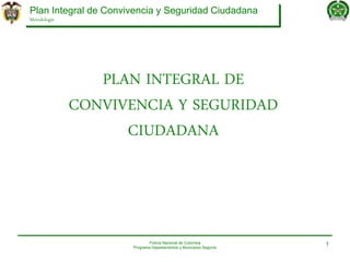 Plan Integral de Convivencia y Seguridad Ciudadana
Metodología
Policía Nacional de Colombia
Programa Departamentos y Municipios Seguros
1
PLAN INTEGRAL DE
CONVIVENCIA Y SEGURIDAD
CIUDADANA
 
