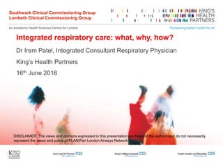 Integrated respiratory care: what, why, how?
Dr Irem Patel, Integrated Consultant Respiratory Physician
King’s Health Partners
16th June 2016
Southwark Clinical Commissioning Group
Lambeth Clinical Commissioning Group
DISCLAIMER: The views and opinions expressed in this presentation are those of the authors and do not necessarily
represent the views and policy of PLAN(Pan London Airways Network).
 