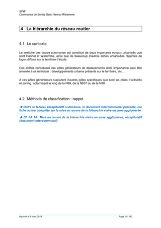 SPW
Communes de Berloz Geer Hannut Waremme
Imprimé le 6 mars 2013 Page 31 / 112
4 La hiérarchie du réseau routier
4.1 Le contexte
Le territoire des quatre communes est constitué de deux importants noyaux urbanisés que
sont Hannut et Waremme, ainsi que de beaucoup d’autres zones urbanisées réparties de
façon diffuse sur le territoire d’étude.
Ces entités constituent des pôles générateurs de déplacements dont l’importance peut être
amenée à se renforcer : développements urbains présents sur le territoire, etc.…
A ces pôles générateurs s’ajoutent d’autres pôles spécifiques que sont les pôles d’activités
et zoning, notamment le long de la N69, de la N637 ou de la N80.
4.2 Méthode de classification : rappel
 Outre le tableau récapitulatif ci-dessous, le document intercommunal présente une
fiche action complète sur la mise en œuvre de la hiérarchie viaire en zone agglomérée
 Cf. FA 14 : Mise en œuvre de la hiérarchie viaire en zone agglomérée, récapitulatif
(document intercommunal)
 