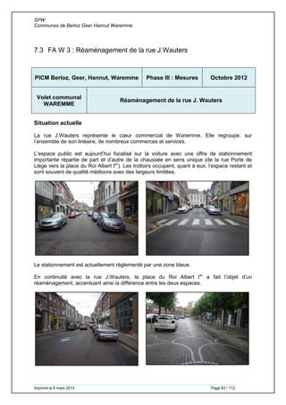 SPW
Communes de Berloz Geer Hannut Waremme
Imprimé le 6 mars 2013 Page 63 / 112
7.3 FA W 3 : Réaménagement de la rue J.Wauters
PICM Berloz, Geer, Hannut, Waremme Phase III : Mesures Octobre 2012
Volet communal
WAREMME
Réaménagement de la rue J. Wauters
Situation actuelle
La rue J.Wauters représente le cœur commercial de Waremme. Elle regroupe, sur
l’ensemble de son linéaire, de nombreux commerces et services.
L’espace public est aujourd’hui focalisé sur la voiture avec une offre de stationnement
importante répartie de part et d’autre de la chaussée en sens unique (de la rue Porte de
Liège vers la place du Roi Albert Ier
). Les trottoirs occupent, quant à eux, l’espace restant et
sont souvent de qualité médiocre avec des largeurs limitées.
Le stationnement est actuellement réglementé par une zone bleue.
En continuité avec la rue J.Wauters, la place du Roi Albert Ier
a fait l’objet d’un
réaménagement, accentuant ainsi la différence entre les deux espaces.
 