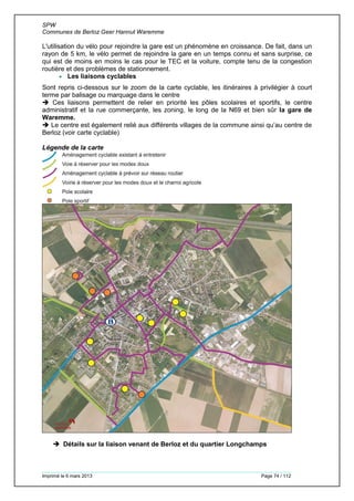 SPW
Communes de Berloz Geer Hannut Waremme
Imprimé le 6 mars 2013 Page 74 / 112
L'utilisation du vélo pour rejoindre la gare est un phénomène en croissance. De fait, dans un
rayon de 5 km, le vélo permet de rejoindre la gare en un temps connu et sans surprise, ce
qui est de moins en moins le cas pour le TEC et la voiture, compte tenu de la congestion
routière et des problèmes de stationnement.
 Les liaisons cyclables
Sont repris ci-dessous sur le zoom de la carte cyclable, les itinéraires à privilégier à court
terme par balisage ou marquage dans le centre
 Ces liaisons permettent de relier en priorité les pôles scolaires et sportifs, le centre
administratif et la rue commerçante, les zoning, le long de la N69 et bien sûr la gare de
Waremme.
 Le centre est également relié aux différents villages de la commune ainsi qu’au centre de
Berloz (voir carte cyclable)
Légende de la carte
 Détails sur la liaison venant de Berloz et du quartier Longchamps
 