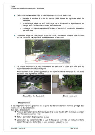 SPW
Communes de Berloz Geer Hannut Waremme
Imprimé le 6 mars 2013 Page 76 / 112
 Débouché sur la rue des Prés et franchissement du tunnel à sécuriser :
o Barrière à installer à la fin du sentier pour freiner les cyclistes avant la
traversée
o Schlammage rouge au sol, marquage de la traversée et signalisation de
danger afin d’attirer l’attention des automobilistes
o Envisager un coussin berlinois en amont et en aval du tunnel afin de ralentir
les véhicules
 L’itinéraire emprunte directement après le tunnel, un chemin réservé à la mobilité
douce, cité Huart  prévoir un abaissement de la bordure !
 La liaison débouche rue des combattants et reste sur la voirie sur 50m afin de
rejoindre le chemin qui rejoint la gare
Aménagement d’une piste suggérée rue des combattants et marquage au sol de la
traversée pour rejoindre le chemin
Débouché rue des Combattants Chemin vers la gare
 Stationnement
Il est important d’avoir à proximité de la gare du stationnement en nombre protégé des
intempéries et du vandalisme.
Les règles à respecter :
 Arceaux permettant d’attacher les roues et le cadre du vélo afin de mieux sécuriser
(voir fiche stationnement vélo)
 Toiture permettant de protéger de la pluie
 Localisation du stationnement à la vue de tous pour permettre un meilleur contrôle
social. Donc proche de l’entrée et sans obstacles bloquant la vue.
 