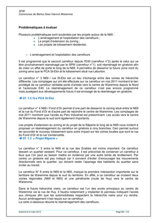 SPW
Communes de Berloz Geer Hannut Waremme
Imprimé le 6 mars 2013 Page 88 / 112
Problématiques à évaluer
Plusieurs problématiques sont soulevées par les projets autour de la N69 :
 L’aménagement et l’exploitation des carrefours ;
 Le projet d’extension du zoning ;
 Les projets de lotissement résidentiel.
 L’aménagement et l’exploitation des carrefours
Il est programmé que le second carrefour depuis l’E40 (carrefour n°2) après le celui qui va
être prochainement réaménagé par le SPW (carrefour n°1), soit réaménagé en giratoire afin
de créer un effet de porte le long de la N69. Il permettra de desservir la future zone nord du
zoning ainsi que le PCA St-Eloi et le lotissement situé rue Leburton.
Le carrefour n° 3 N69 / rue St-Eloi est un lieu d’échange entre des voiries de hiérarchie
différente. Les comptages qui ont été effectués sur ce carrefour en mai 2011 montrent le lien
privilégié de ce carrefour véritable porte d’entrée vers le centre de Waremme depuis le Nord
et l’autoroute E40. Le réaménagement de ce carrefour n’est pas encore programmé
mais,aueégard aux développements futurs il est envisagé de le réaménager en giratoire.
 Cf. 1.2.1Le PCA St Eloi
Le carrefour n° 4 N69 / Fond d’Or permet d’une part de desservir le zoning situé entre la N69
et la rue du Fond d’Or et d’autre part de rejoindre le centre de Waremme. Les comptages de
mai 2011 montrent que l’accès au Parc Industriel est prédominant. Les accès vers le centre
de Waremme depuis le sud sont également importants.
Les projets d’extension du zoning et du projet de la Râperie le long de la N69 nous incitent à
proposer un réaménagement du carrefour en giratoire à cinq branches. Ceci permet surtout
de raccorder le nouveau lotissement sans autre impact sur les voiries locales que sont la rue
du Fond d’Or et la rue Vandervelde.
 Cf. 1.3 « Projet Râperie »
Le carrefour n° 5 entre la N69 et la rue des Erables est moins important. Ce carrefour
dessert un quartier existant. Pour ce carrefour, il est préconisé de conserver un carrefour à
feux que l’on peut au besoin mettre en évidence par une autre teinte de revêtement. Par
contre un giratoire est peu indiqué car il convient d’éviter d’encourager les mouvements
directionnels vers le quartier, qui doivent rester l’apanage des habitants du quartier sans
inciter au transit.
Le carrefour N° 6 entre la N69 et la N65, marque la première intersection importante sur le
territoire de Waremme depuis le sud du territoire. En effet, à ce carrefour se croisent deux
voiries régionales (N69 et N65) et une pénétrante (route de Huy) vers le centre de
Waremme.
Dans la future hiérarchie viaire, ce carrefour est l’un des accès principaux au centre de
Waremme via la rue de Huy. Il faudra notamment y implanter le panneau indiquant l’accès
aux cliniques afin que les automobilistes respectent la hiérarchie viaire pour s’y rendre.
Aucun aménagement n’est requis sur ce carrefour.
La carte ci-dessous résume le réaménagement des carrefours.
 