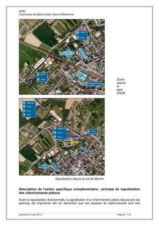 SPW
Communes de Berloz Geer Hannut Waremme
Imprimé le 6 mars 2013 Page 97 / 112
Zoom
depuis
la
gare
SNCB
Signalisation depuis la rue de Mouhin
Description de l’action spécifique complémentaire : principe de signalisation
des cheminements piétons
Outre la signalisation directionnelle, la signalisation d’un cheminement piéton depuis/vers les
parkings est importante afin de démontrer que ces espaces de stationnement sont très
 