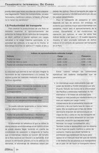 TRANSPORTE                                  INTERMODAL                                      DE           CARGA
LOGISTICA    _   GUlA   lOGISTICA.     •   GUlA   LOGISTICA        -   GUlA   l.OGISTICA    -   GUlA    LOGISTlCA.     -    GUlA   LOGISTICA   •   GUlA.   LOGISTICA     -   GUlA.    LOGISTlCA     -   GUlA   LOG1STICA    -   GUlA.   LOGlSTlCA




            pueda referir para tener una idea de cómo preparar                                                                          debajo del óptimo.                           Para el transporte                    de carga se
            una negociación.                      Todos los transportistas,                                ya sean                      valoriza en general a 120,000 kilómetros por año en
            ferroviarios,             marítimos o aéreos, lo hacen. ¿Por qué                                                            los países desarrollados.
            no lo harían los carreteros?                                                                                                       Para          el transporte                        de      pasajeros               el      valor
                                                                                                                                        depende              del tipo            de servicio.                   Sin embargo,                   es
            1.3) Productividad                                  del transporte                                                          evidente que mientras mayor sea el kilometraje con
                   Para analizar la productividad                                          de una flota se                              pasajeros,             mayor           será el aprovechamiento                                   de la
            necesita                 examinar                 el        aprovechamiento                               del               unidad.             Obviamente,                       si        las      condiciones                   de
            potencial de trabajo de los vehículos de transporte;                                                                        operación              son óptimas,                        el valor          de estos                tres
            es decir, verificar                     si operan                 siempre             con cargas                            índices tiende a ser igual a 1. El cuadro siguiente
            cercanas             a la carga                    máxima                autorizada,                 si la                  muestra             el valor            promedio                 estimado               de dichos
            actividad           del vehículo,                   o lo que es lo mismo,                                      el           índices en el contexto                           de operación                 del transporte
            kilometraje              recorrido es óptimo (11 meses al año a                                                             en el Perú.



                                                                               Indices de aprovechamiento                                          vehicular (carga)
                 Indices                                                                                                                           Carga                                                         Pasajeros
                 Factor de carga                                                                                                                   0.60 - 0.80                                                  0.50 - 0.90
                 Factor de retorno vacío                                                                                                           0.40 - 0.60                                                  0.90 -1.00
                 Factor de actividad                          kilométrica             (base 100.000)                                               0.60 - 0.70                                                  0.80 -1.10



            la velocidad              que permita la red vial para integrar la                                                                 Estos             valores                 reflejan              las         condiciones
            necesidad                de dar mantenimiento                              a la unidad). Tal                                operativas                del         sistema                   transportes               que          se
            análisis puede ser realizado mediante el cálculo de                                                                         caracteriza             por:
            factores siguientes:
                                                                                                                                           • Un kilometraje                     anual relativamente                        bajo del
                 Factor de carga = Número de toneladas                                                     (o de                               orden de 60,000 a 70,000 kilómetros                                               por año
                 pasajeros) a bordo/Capacidad                                        útil                                                      (Fuente: Estudio de Costos de la Universidad
                 correspondiente                                                                                                               del Pacífico y entrevistas                                realizadas -6,730
                                                                                                                                               kilómetros               x 10 meses de actividad                                 para
                 Factor de retorno vacío = Kilometraje                                                 con                                     integrar un mes parado por mantenimiento                                                      y un
                 carga (o con pasajeros)/Kilometraje                                            total                                          mes por espera por carga-) como
                                                                                                                                               consecuencia                    de la sobreoferta                     notoria de
                   Se puede calcular igualmente                                        un tercer índice                                        vehículos y de una fuerte tasa de viajes en
            que se refiere al kilometraje:                                                                                                     vacío. Ello se explica por el tipo de oferta
                                                                                                                                               dominante                (tracción de semiremolques                                      en
                 Factor de actividad                          kilométrica             = Kilometraje                                            viajes de ida y vuelta en vez de transporte                                                   de
                 anual efectuado/Kilometraje                                    de referencía                                                  embarques                 de cierta dimensión                         en una sola
                                                                                                                                               dirección,              situación que requiere otras
                   El kilometraje                  de referencia al que se refiere la                                                          técnicas:               ea-carga,           consolidación,                  etc.).
            última relación es el kilometraje anual óptimo al que                                                                              También incide el desequilibrio                                       que se observa
            se pueda esperar                         llegar, teniendo                       en cuenta                 las                      en los flujos de puerto marítimo a centro de
            condiciones                de operación                      e integrando                   el hecho                               consumo.                 Habría que añadir también                                la
            que el kilometraje                      máximo es función                             del tamaño                                   prohibición               que establecen                        las leyes para
            de la flota nacional con relación a la demanda.                                                          Si el                     operar en el mercado                               local del país de tránsito
            parque es demasiado                           grande y/o no se adecua a la                                                         o de destino (no se autoriza a un transportista
            demanda,                 el kilometraje                    de referencia                   estará por                              de un país "A" de hacer un transporte                                               interno


            IGUlA-
            WGISTlCk.            I     24
 