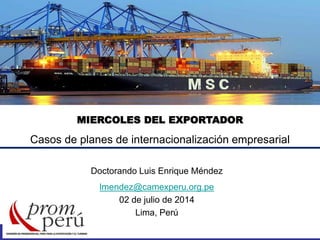 MIERCOLES DEL EXPORTADOR
Casos de planes de internacionalización empresarial
Doctorando Luis Enrique Méndez
lmendez@camexperu.org.pe
02 de julio de 2014
Lima, Perú
 