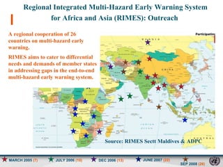 MARCH 2005  (7) JULY 2006  (10) JUNE 2007  (22) SEP 2008  (26) DEC 2006  (13) Regional Integrated Multi-Hazard Early Warning System  for Africa and Asia (RIMES): Outreach  A regional cooperation of 26 countries on multi-hazard early warning.  RIMES aims to cater to differential needs and demands of member states in addressing gaps in the end-to-end multi-hazard early warning system. Source: RIMES Sectt Maldives & ADPC   