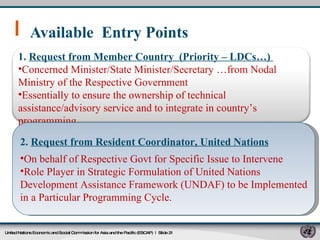 Available  Entry Points  United Nations Economic and Social Commission for Asia and the Pacific (ESCAP)   |  Slide  1.  Request from Member Country  (Priority – LDCs…)  Concerned Minister/State Minister/Secretary …from Nodal Ministry of the Respective Government  Essentially to ensure the ownership of technical assistance/advisory service and to integrate in country’s programming 2.  Request from Resident Coordinator, United Nations On behalf of Respective Govt for Specific Issue to Intervene  Role Player in Strategic Formulation of United Nations Development Assistance Framework (UNDAF) to be Implemented in a Particular Programming Cycle. 