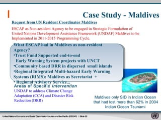 Case Study - Maldives United Nations Economic and Social Commission for Asia and the Pacific (ESCAP)   |  Slide  Request from UN Resident Coordinator Maldives ESCAP as Non-resident Agency to be engaged in Strategic Formulation of United Nations Development Assistance Framework (UNDAF) Maldives to be Implemented in 2011-2015 Programming Cycle. UNDAF to address Climate Change Adaptation (CCA) and Disaster Risk Reduction (DRR) Areas of Specific  Intervention   Maldives only SID in Indian Ocean  that had lost more than 62% in 2004 Indian Ocean Tsunami  What ESCAP had in Maldives as non-resident Agency? Trust Fund Supported end-to-end Early Warning System projects with UNCT Community based DRR in dispersed  small islands Regional Integrated Multi-hazard Early Warning Systems (RIMS): Maldives as Secretariat  + Regional Advisory Service... 