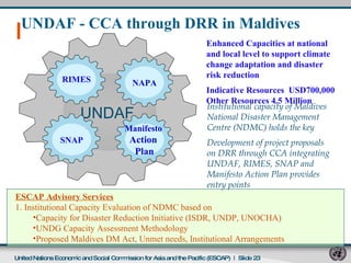 UNDAF - CCA through DRR in Maldives  Enhanced Capacities at national and local level to support climate change adaptation and disaster risk reduction Indicative Resources  USD700,000 Other Resources 4.5 Million   ESCAP Advisory Services 1. Institutional Capacity Evaluation of NDMC based on  Capacity for Disaster Reduction Initiative (ISDR, UNDP, UNOCHA) UNDG Capacity Assessment Methodology Proposed Maldives DM Act, Unmet needs, Institutional Arrangements  Institutional capacity of Maldives  National Disaster Management  Centre (NDMC) holds the key Development of project proposals on DRR through CCA integrating  UNDAF, RIMES, SNAP and  Manifesto Action Plan provides  entry points  United Nations Economic and Social Commission for Asia and the Pacific (ESCAP)   |  Slide  UNDAF RIMES NAPA SNAP Manifesto  Action  Plan 
