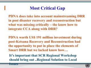 Most Critical Gap PDNA does take into account mainstreaming DRR in post disaster recovery and reconstruction but what was missing critically – the know how to integrate CCA along with DRR?  PDNA worth US$ 191 million investment during post-Ketsana Recovery and Reconstruction had the opportunity to put in place the elements of Smart DRR but we lacked know how…  It’s important that SCR Regional Workshop  should bring out ..Regional Solution to Local Issues 