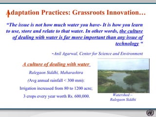 “ The issue is not how much water you have- It is how you learn to use, store and relate to that water. In other words,  the culture of dealing with water is far more important than any issue of technology  “ - Anil Agarwal, Center for Science and Environment Adaptation Practices: Grassroots Innovation…  A culture of dealing with water   Ralegaon Siddhi, Maharashtra  ( Avg annual rainfall < 300 mm):  Irrigation increased from 80 to 1200 acre;  3 crops every year worth Rs. 600,000. Watershed –  Ralegaon Siddhi 