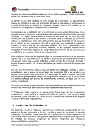 PLAN DE PROMOCION DE INVERSIONES DE LA REGION LIMA 42
afecta a las playas descalificándolas para el uso de la población y el ello se les resta
capacidad de constituirse en atractivo turístico.
El servicio de energía eléctrica no cubre el total de la demanda. El equipamiento
urbano es deficitario y está mal distribuido. El sistema vial urbano e interurbano es
todavía insuficiente e ineficiente; presenta grandes tramos sin asfaltar y su
articulación no responde a una planificación ordenada.
La interacción de la población con el medio físico presenta serias deficiencias, no se
aprecia un comportamiento sostenible con el medio que habita afectando su medio
ambiente. La disposición de residuos sólidos es deficiente. No se tiene espacios
controlados de acuerdo a las normas sanitarias para el depósito de desechos
urbanos y hospitalarios. Gran parte del comercio que se desarrolla en las ciudades
de la región es de naturaleza informal y desarrolla una actividad ambulatoria,
invasiva y obstructiva de los espacios públicos. La zona monumental esta
descuidada. Salvo pequeñas acciones aisladas, no se aprecian intervenciones
integrales de valoración espacial. El comportamiento funcional de las ciudades aún
es deficitario en servicios y carente de ordenamiento.
Una propuesta de desarrollo no puede dejar de considerar independizar los espacios
urbanos de la vía Panamericana, sin perder la articulación. Desarrollar articulación e
integración vial de los espacios poblados con los centros de producción agrícola y
buscar la conformación de núcleos habitados con niveles mínimos de autogestión
urbana.
En ello, una herramienta indispensable es contar con catastros urbanos y rurales
actualizados, que si acaso se desarrollan con tecnología GIS y se constituye un
órgano estructurado que administre la información de toda la región, permitiría
desarrollar un planeamiento integral del ocupamiento territorial. Ello a su vez debe
ser complementado con planes de ordenamiento territorial, en cada uno de sus
niveles respectivos.
Un factor importante a tener en cuenta es que debe desarrollarse planeamiento con
enfoque de prevención de riesgos naturales y sostenibilidad ambiental.
Y finalmente, debe asumirse el saneamiento físico legal de las propiedades
inmobiliarias, como política y objetivo prioritario de gestión, pues de otro modo
difícilmente podrá contarse con estos activos como garantía hipotecaria y soporte
de emprendimientos empresariales.
2.8 LA GESTIÓN DEL DESARROLLO
Se desarrolla desde el Gobierno regional una política de acercamiento con los
gobiernos locales orientada a tender puentes y construir espacios de gestión
integrados. Esta política puede tener efectos positivos en el clima de negocios si se
articula con mayor profusión a los gremios empresariales existentes en la región con
la finalidad de articular programas de acción integrados que involucren
responsabilidades compartidas.
 