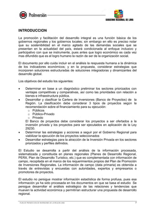 PLAN DE PROMOCION DE INVERSIONES DE LA REGION LIMA 7
INTRODUCCION
La promoción y facilitación del desarrollo integral es una función básica de los
gobiernos regionales y los gobiernos locales; sin embargo en ello es preciso notar
que su sostenibilidad en el marco agitado de las demandas sociales que se
presentan en la actualidad del país, estará condicionada al enfoque inclusivo y
participativo con que se instrumente, pues antes que logro económico es cada vez
mas difundido que es el logro humano la razón de ser de la organización social.
El documento por ello cuida incluir en el análisis la respuesta humana a la dinámica
de los indicadores económicos; y en la propuesta, considerar estrategias que
incorporen soluciones estructuradas de soluciones integradoras y dinamizantes del
desarrollo global.
Los objetivos del estudio los siguientes:
• Determinar en base a un diagnóstico preliminar los sectores priorizados con
ventajas competitivas y comparativas, así como las prioridades con relación a
bienes e infraestructura pública.
• Desarrollar y clasificar la Cartera de inversiones (Banco de Proyectos) de la
Región. La clasificación debe considerar 3 tipos de proyectos según la
recomendación sobre el financiamiento para su ejecución:
o Públicos
o Público-Privado
o Privado
El Banco de proyectos debe considerar los proyectos a ser ofertados a la
inversión privada y los proyectos para ser ejecutados en aplicación de la Ley
29230.
• Determinar las estrategias y acciones a seguir por el Gobierno Regional para
viabilizar la ejecución de los proyectos seleccionados
• Desarrollar estrategias para la atracción de la Inversión Privada en los sectores
priorizados y perfiles definidos.
El Estudio se desarrolla a partir del análisis de la información procesada,
sistematizada y constituida en planes regionales (Planes de Desarrollo Regional,
PERX, Plan de Desarrollo Turístico, etc.) que es complementada con información de
campo, recopilada en el marco de los requerimientos propios del Plan de Promoción
de Inversiones Regionales. La información de campo (data primaria) es obtenida a
través de entrevistas y encuestas con autoridades, expertos y empresarios o
promotores de proyectos.
El estudio no persigue mostrar información estadística de forma profusa, pues esa
información ya ha sido procesada en los documentos en que se basa el estudio Se
persigue desarrollar el análisis estratégico de las relaciones y tendencias que
mueven la actividad económica y permitirían estructurar una propuesta de desarrollo
regional.
 