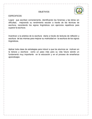 OBJETIVOS

ESPECIFICOS

Lograr que escriban correctamente, identificando los fonemas y las letras sin
dificultad, mejorando su rendimiento escolar a través de las técnicas de
escritura, recordando los signos lingüísticos con ejercicios repetitivos para
superar la escritura.



Incentivar a la práctica de la escritura diaria a través de lecturas de reflexión y
escritura de las mismas para mejorar su motricidad en la escritura de los signos
lingüísticos.



Aplicar toda clase de estrategias para inducir a que los alumnos se motiven en
la lectura y escritura como un paso más para su vida futura siendo un
fundamento muy importante en la educación y en el proceso de enseñanza
aprendizajes
 