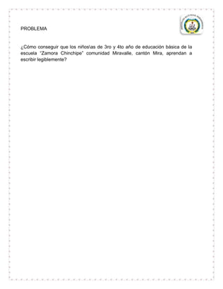 PROBLEMA


¿Cómo conseguir que los niñosas de 3ro y 4to año de educación básica de la
escuela “Zamora Chinchipe” comunidad Miravalle, cantón Mira, aprendan a
escribir legiblemente?
 