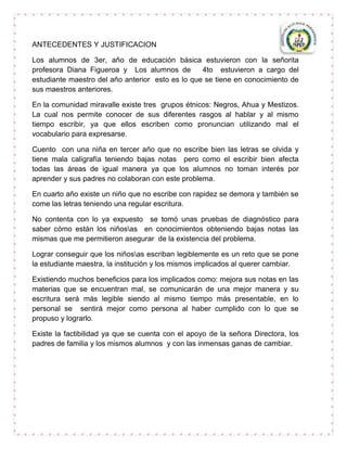 ANTECEDENTES Y JUSTIFICACION

Los alumnos de 3er, año de educación básica estuvieron con la señorita
profesora Diana Figueroa y Los alumnos de         4to estuvieron a cargo del
estudiante maestro del año anterior esto es lo que se tiene en conocimiento de
sus maestros anteriores.

En la comunidad miravalle existe tres grupos étnicos: Negros, Ahua y Mestizos.
La cual nos permite conocer de sus diferentes rasgos al hablar y al mismo
tiempo escribir, ya que ellos escriben como pronuncian utilizando mal el
vocabulario para expresarse.

Cuento con una niña en tercer año que no escribe bien las letras se olvida y
tiene mala caligrafía teniendo bajas notas pero como el escribir bien afecta
todas las áreas de igual manera ya que los alumnos no toman interés por
aprender y sus padres no colaboran con este problema.

En cuarto año existe un niño que no escribe con rapidez se demora y también se
come las letras teniendo una regular escritura.

No contenta con lo ya expuesto se tomó unas pruebas de diagnóstico para
saber cómo están los niñosas en conocimientos obteniendo bajas notas las
mismas que me permitieron asegurar de la existencia del problema.

Lograr conseguir que los niñosas escriban legiblemente es un reto que se pone
la estudiante maestra, la institución y los mismos implicados al querer cambiar.

Existiendo muchos beneficios para los implicados como: mejora sus notas en las
materias que se encuentran mal, se comunicarán de una mejor manera y su
escritura será más legible siendo al mismo tiempo más presentable, en lo
personal se sentirá mejor como persona al haber cumplido con lo que se
propuso y lograrlo.

Existe la factibilidad ya que se cuenta con el apoyo de la señora Directora, los
padres de familia y los mismos alumnos y con las inmensas ganas de cambiar.
 