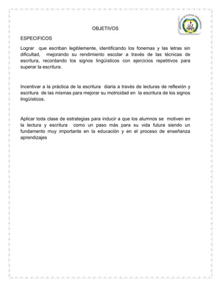 OBJETIVOS

ESPECIFICOS

Lograr que escriban legiblemente, identificando los fonemas y las letras sin
dificultad, mejorando su rendimiento escolar a través de las técnicas de
escritura, recordando los signos lingüísticos con ejercicios repetitivos para
superar la escritura.



Incentivar a la práctica de la escritura diaria a través de lecturas de reflexión y
escritura de las mismas para mejorar su motricidad en la escritura de los signos
lingüísticos.



Aplicar toda clase de estrategias para inducir a que los alumnos se motiven en
la lectura y escritura como un paso más para su vida futura siendo un
fundamento muy importante en la educación y en el proceso de enseñanza
aprendizajes
 