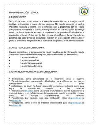FUNDAMENTACIÓN TEÓRICA

DISORTOGRAFÍA

Se produce cuando no existe una correcta asociación de la imagen visual,
auditiva, articulatoria y motriz de las palabras. No puede transmitir el código
lingüístico hablado y escrito en el lenguaje oral y problemas con la lectura
comprensiva y se refiere a la dificultad significativa en la trascripción del código
escrito de forma inexacta, es decir, a la presencia de grandes dificultades en la
asociación entre el código escrito, las normas ortográficas y la escritura de las
palabras. De esta forma las dificultades residen en la asociación entre sonido y
grafía o bien en la integración de la normativa ortográfica, o en ambos aspectos.


CLAVES PARA LA DISORTOGRAFIA

Causas perceptivas: el procesamiento visual y auditivo de la información resulta
clave en el desarrollo de la disortografía, resultando claves en este sentido:
             La memoria visual
             La memoria auditiva
             La orientación espacial
             La orientación temporal

CAUSAS QUE PRODUZCAN LA DISORTOGRAFIA


* Perceptivas, como deficiencias en el desarrollo visual y auditivo.
* Espaciotemporales, presentando dificultades para diferenciar los rasgos
característicos                   de                   las                   letras.
* Intelectuales, es decir, no haber alcanzado la madurez suficiente como para
lograr       la      transcripción      correcta       de       las       palabras.
* Problemas de lenguaje, como una mala pronunciación, que le pueda llevar a
confundir letras; o un deficiente uso del vocabulario, que le imposibilite conocer
cómo          se        escriben        correctamente         las         palabras.
* Psicológicas, por ejemplo, una baja motivación hacia elaprendizaje de
la ortografía.
* Pedagógicas, como el uso de métodos inadecuados para elaprendizaje de
la ortografía.
 