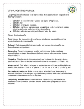 DIFICULTADES QUE PRODUCE

Las principales dificultades en el aprendizaje de la escritura con respecto a la
disortografía son:

      Déficit en el conocimiento y uso de las reglas ortográficas.
      Déficit lector.
      Déficit en el lenguaje hablado.
      Déficit en mantener representada una palabra en la memoria de trabajo
      mientras se busca en la memoria a largo plazo.
      Déficit en articular correctamente los sonidos del habla.

Clases de disortografía

Dependiendo del concepto o área a la que afectan se han establecido los
siguientes tipos de disortografia:

Cultural: Es la incapacidad para aprender las normas de ortografía por
determinantes ambientales.

Semántica: Se produce cuando se altera el concepto de las palabras,
produciéndose uniones de palabras distintas o separaciones dentro de una
misma palabra.

Dinámica: Dificultades de tipo gramatical, como alteración del orden de las
palabras dentro de una oración, descoordinación entre género y número, etc.

Visoespacial: Está relacionada con la percepción visual, intercambiando letras
de escritura parecida como la "b" por la "d", la "m" por la "n" la "p" por la "q", etc.

Perceptivo-cinestésica: Relacionada con la articulación de fonemas y la
audición de éstos, se sustituyen algunas letras por otras de sonido parecido tanto
cuando se habla como cuando se escribe.

Temporal y disortocinética: Relacionadas con el ritmo y secuenciación
fonemática, que provocan también errores en la unión y separación de las
palabras.
 