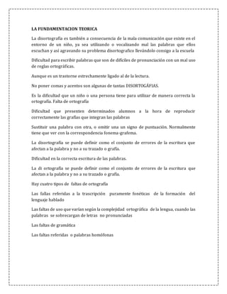 LA FUNDAMENTACION TEORICA
La disortografía es también a consecuencia de la mala comunicación que existe en el
entorno de un niño, ya sea utilizando o vocalizando mal las palabras que ellos
escuchan y así agravando su problema disortografico llevándolo consigo a la escuela
Dificultad para escribir palabras que son de difíciles de pronunciación con un mal uso
de reglas ortográficas.
Aunque es un trastorne estrechamente ligado al de la lectura.
No poner comas y acentos son algunas de tantas DISORTOGÁFIAS.
Es la dificultad que un niño o una persona tiene para utilizar de manera correcta la
ortografía. Falta de ortografía
Dificultad que presenten determinados alumnos a la hora de reproducir
correctamente las grafías que integran las palabras
Sustituir una palabra con otra, o omitir una un signo de puntuación. Normalmente
tiene que ver con la correspondencia fonema-grafema.
La disortografía se puede definir como el conjunto de errores de la escritura que
afectan a la palabra y no a su trazado o grafía.
Dificultad en la correcta escritura de las palabras.
La di ortografía se puede definir como el conjunto de errores de la escritura que
afectan a la palabra y no a su trazado o grafía.
Hay cuatro tipos de faltas de ortografía
Las fallas referidas a la trascripción puramente fonéticas de la formación del
lenguaje hablado
Las faltas de uso que varían según la complejidad ortográfica de la lengua, cuando las
palabras se sobrecargan de letras no pronunciadas
Las faltas de gramática
Las faltas referidas o palabras homófonas
 