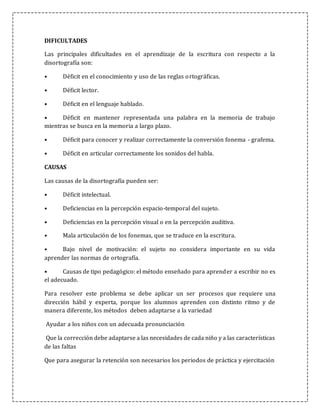 DIFICULTADES
Las principales dificultades en el aprendizaje de la escritura con respecto a la
disortografía son:
• Déficit en el conocimiento y uso de las reglas ortográficas.
• Déficit lector.
• Déficit en el lenguaje hablado.
• Déficit en mantener representada una palabra en la memoria de trabajo
mientras se busca en la memoria a largo plazo.
• Déficit para conocer y realizar correctamente la conversión fonema - grafema.
• Déficit en articular correctamente los sonidos del habla.
CAUSAS
Las causas de la disortografía pueden ser:
• Déficit intelectual.
• Deficiencias en la percepción espacio-temporal del sujeto.
• Deficiencias en la percepción visual o en la percepción auditiva.
• Mala articulación de los fonemas, que se traduce en la escritura.
• Bajo nivel de motivación: el sujeto no considera importante en su vida
aprender las normas de ortografía.
• Causas de tipo pedagógico: el método enseñado para aprender a escribir no es
el adecuado.
Para resolver este problema se debe aplicar un ser procesos que requiere una
dirección hábil y experta, porque los alumnos aprenden con distinto ritmo y de
manera diferente, los métodos deben adaptarse a la variedad
Ayudar a los niños con un adecuada pronunciación
Que la corrección debe adaptarse a las necesidades de cada niño y a las características
de las faltas
Que para asegurar la retención son necesarios los periodos de práctica y ejercitación
 