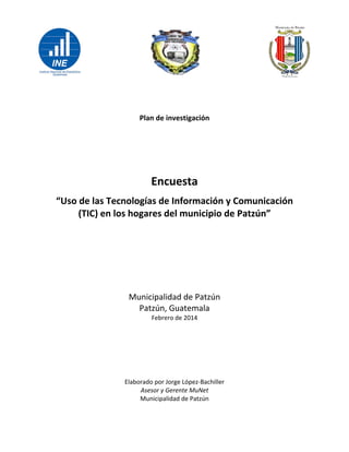  
 
 
 
Plan de investigación  
 
 
 
Encuesta  
“Uso de las Tecnologías de Información y Comunicación 
(TIC) en los hogares del municipio de Patzún” 
 
 
 
 
Municipalidad de Patzún 
Patzún, Guatemala 
Febrero de 2014 
 
 
 
 
Elaborado por Jorge López‐Bachiller 
Asesor y Gerente MuNet 
Municipalidad de Patzún   
 