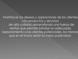 Satisfacer los deseos y aspiraciones de los clientes con productos y servicios	de alta calidad desarrollando una fuerza de ventas que permita brindar un adecuado asesoramiento a los clientes potenciales, los mismos que en el futuro serán la mejor publicidad.