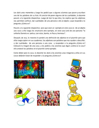 Les dará unos momentos y luego les pedirá que a algunos alumnos que pasen y escriban
una de las palabras de su lista. Al concluir de poner algunas de las cualidades, la docente
pasará a la siguiente diapositiva. Luego de leer lo que dice, les explica que los adjetivos
nos permiten calificar, dar cualidades de una persona o de un objeto y que responde a la
pregunta ¿Cómo es?
Pasará a la siguiente diapositiva para que vean un ejemplo en este caso es de un objeto
una casa y ella luego les enunciará otro ejemplo, en este caso será de una persona “la
señorita Daniela es: petisa, con rulos, bonita, re flaca y hermosa”.
Después de eso, la maestra le pondrá una definición de adjetivo en el pizarrón para que
ellos luego copien en sus cuadernos: los adjetivos son palabras que nos ayudan a describir,
a dar cualidades de una persona o una cosa y responden a la pregunta ¿Cómo es?
Colocará la imagen de una casa. y les pedirá a los alumnos que digan ¿cómo es la casa?
ella anotará las palabras en el pizarrón como ejemplo.
Como deber para la casa, la docente les dará a los alumnos unas imágenes y ellos en sus
casas deberán tratar de responder a la pregunta ¿Cómo es?
 