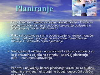 - Prva funkcija i osnova procesa menadžmenta – kreativan
  proces izabiranja smjera budućeg djelovanja poduzeća u
  promjenljivoj okolini /odlučivanje /.

- Kako od postojećeg stići u buduće željeno, realno moguće
  stanje - putokaz / podloga za sve ostale menadžerske
  funkcije > učinkovito ciljno djelovanje.


- Neizvjesnost okoline i ograničenost resursa čimbenici su
  koji presudno utječu na potrebu i sadržaj planiranja /
  plan – instrument upravljanja /.


- Početni i najvažniji koraci planiranja vezani su za okolinu,
  njezine promjene i utjecaje na budući dugoročni položaj
 