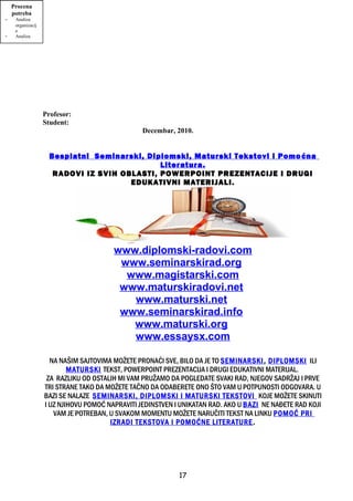 Profesor:
Student:
Decembar, 2010.
Besplatni Seminarski, Diplomski, Maturski Tekstovi i Pomoćna
Literatura.
RADOVI IZ SVIH OBLASTI, POWERPOINT PREZENTACIJE I DRUGI
EDUKATIVNI MATERIJALI.
www.diplomski-radovi.com
www.seminarskirad.org
www.magistarski.com
www.maturskiradovi.net
www.maturski.net
www.seminarskirad.info
www.maturski.org
www.essaysx.com
NA NAŠIM SAJTOVIMA MOŽETE PRONAĆI SVE, BILO DA JE TO SEMINARSKI, DIPLOMSKI ILI
MATURSKI TEKST, POWERPOINT PREZENTACIJA I DRUGI EDUKATIVNI MATERIJAL.
ZA RAZLIKU OD OSTALIH MI VAM PRUŽAMO DA POGLEDATE SVAKI RAD, NJEGOV SADRŽAJ I PRVE
TRI STRANE TAKO DA MOŽETE TAČNO DA ODABERETE ONO ŠTO VAM U POTPUNOSTI ODGOVARA. U
BAZI SE NALAZE SEMINARSKI, DIPLOMSKI I MATURSKI TEKSTOVI KOJE MOŽETE SKINUTI
I UZ NJIHOVU POMOĆ NAPRAVITI JEDINSTVEN I UNIKATAN RAD. AKO U BAZI NE NAĐETE RAD KOJI
VAM JE POTREBAN, U SVAKOM MOMENTU MOŽETE NARUČITI TEKST NA LINKU POMOĆ PRI
IZRADI TEKSTOVA I POMOĆNE LITERATURE.
17
Evaluacija
Da li su
postignuti
ciljevi?
- Reakcije
- Učenje
Obuka
- Program
obuke
Razvoj
obuke
- Izbor
metoda
- Sadržaj
obuke
- Izbor
Procena
potreba
- Analiza
organizacij
e
- Analiza
posla
 