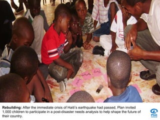 Rebuilding:  After the immediate crisis of Haiti’s earthquake had passed, Plan invited 1,000 children to participate in a post-disaster needs analysis to help shape the future of their country. 